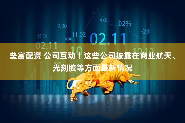 垒富配资 公司互动丨这些公司披露在商业航天、光刻胶等方面最新情况