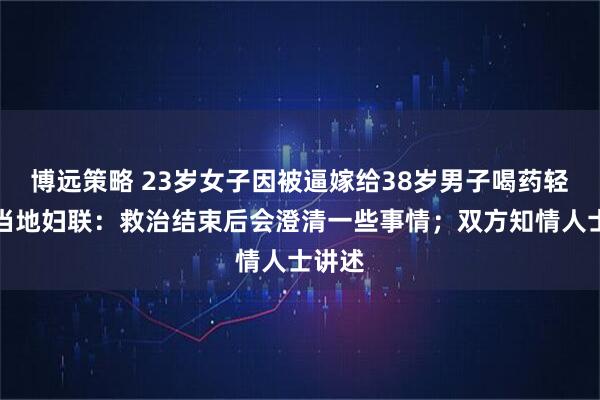 博远策略 23岁女子因被逼嫁给38岁男子喝药轻生？当地妇联：救治结束后会澄清一些事情；双方知情人士讲述