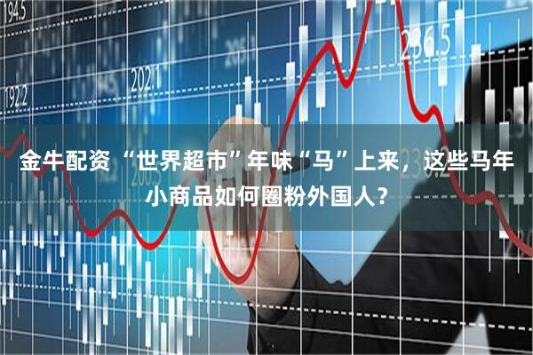 金牛配资 “世界超市”年味“马”上来，这些马年小商品如何圈粉外国人？
