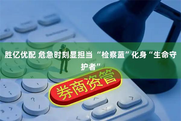 胜亿优配 危急时刻显担当 “检察蓝”化身“生命守护者”