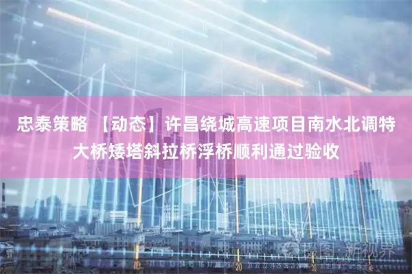 忠泰策略 【动态】许昌绕城高速项目南水北调特大桥矮塔斜拉桥浮桥顺利通过验收