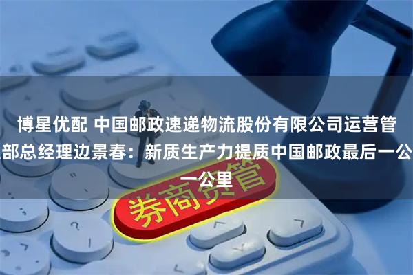 博星优配 中国邮政速递物流股份有限公司运营管理部总经理边景春：新质生产力提质中国邮政最后一公里