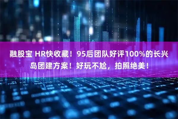融股宝 HR快收藏！95后团队好评100%的长兴岛团建方案！好玩不尬，拍照绝美！