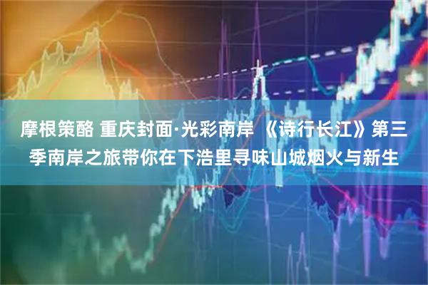 摩根策酪 重庆封面·光彩南岸 《诗行长江》第三季南岸之旅带你在下浩里寻味山城烟火与新生