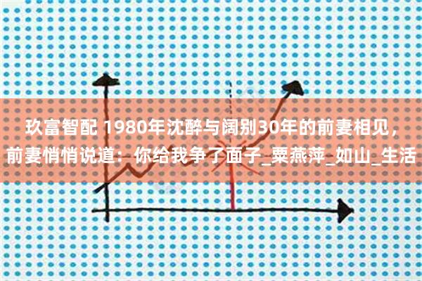 玖富智配 1980年沈醉与阔别30年的前妻相见，前妻悄悄说道：你给我争了面子_粟燕萍_如山_生活