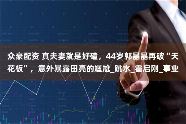 众豪配资 真夫妻就是好磕，44岁郭晶晶再破“天花板”，意外暴露田亮的尴尬_跳水_霍启刚_事业