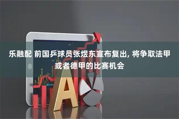 乐融配 前国乒球员张煜东宣布复出, 将争取法甲或者德甲的比赛机会